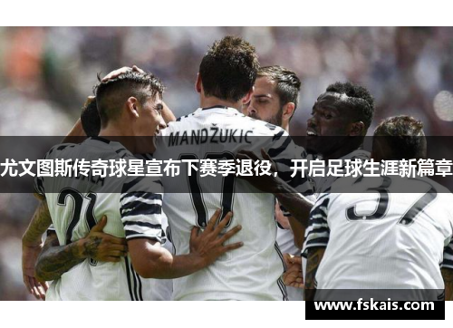 尤文图斯传奇球星宣布下赛季退役，开启足球生涯新篇章