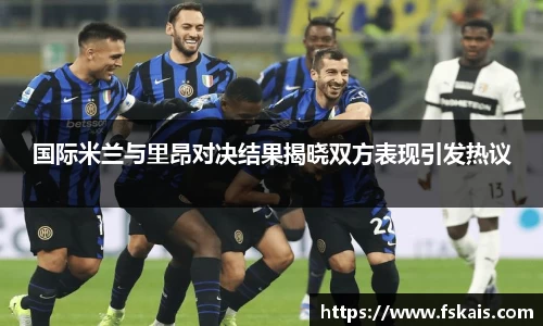 国际米兰与里昂对决结果揭晓双方表现引发热议